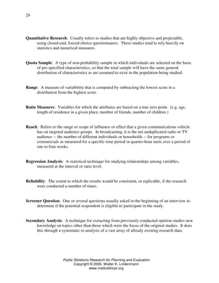 Public Relations Research for Planning and Evaluation
Copyright © 2006, Walter K. Lindenmann
www.instituteforpr.org
29
Quantitative Research: Usually refers to studies that are highly objective and projectable,
using closed-end, forced-choice questionnaires. These studies tend to rely heavily on
statistics and numerical measures.
Quota Sample: A type of non-probability sample in which individuals are selected on the basis
of pre-specified characteristics, so that the total sample will have the same general
distribution of characteristics as are assumed to exist in the population being studied.
Range: A measure of variablitity that is computed by subtracting the lowest score in a
distribution from the highest score.
Ratio Measures: Variables for which the attributes are based on a true zero point. (e.g. age,
length of residence in a given place, number of friends, number of children.)
Reach: Refers to the range or scope of influence or effect that a given communications vehicle
has on targeted audience groups. In broadcasting, it is the net unduplicated radio or TV
audience -- the number of different individuals or households -- for programs or
commercials as measured for a specific time period in quarter-hour units over a period of
one to four weeks.
Regression Analysis: A statistical technique for studying relationships among variables,
measured at the interval or ratio level.
Reliability: The extent to which the results would be consistent, or replicable, if the research
were conducted a number of times.
Screener Question: One or several questions usually asked in the beginning of an interview to
determine if the potential respondent is eligible to participate in the study.
Secondary Analysis: A technique for extracting from previously conducted opinion studies new
knowledge on topics other than those which were the focus of the original studies. It does
this through a systematic re-analysis of a vast array of already existing research data.
 