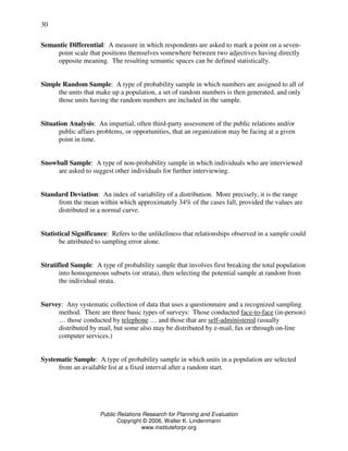 Public Relations Research for Planning and Evaluation
Copyright © 2006, Walter K. Lindenmann
www.instituteforpr.org
30
Semantic Differential: A measure in which respondents are asked to mark a point on a seven-
point scale that positions themselves somewhere between two adjectives having directly
opposite meaning. The resulting semantic spaces can be defined statistically.
Simple Random Sample: A type of probability sample in which numbers are assigned to all of
the units that make up a population, a set of random numbers is then generated, and only
those units having the random numbers are included in the sample.
Situation Analysis: An impartial, often third-party assessment of the public relations and/or
public affairs problems, or opportunities, that an organization may be facing at a given
point in time.
Snowball Sample: A type of non-probability sample in which individuals who are interviewed
are asked to suggest other individuals for further interviewing.
Standard Deviation: An index of variability of a distribution. More precisely, it is the range
from the mean within which approximately 34% of the cases fall, provided the values are
distributed in a normal curve.
Statistical Significance: Refers to the unlikeliness that relationships observed in a sample could
be attributed to sampling error alone.
Stratified Sample: A type of probability sample that involves first breaking the total population
into homogeneous subsets (or strata), then selecting the potential sample at random from
the individual strata.
Survey: Any systematic collection of data that uses a questionnaire and a recognized sampling
method. There are three basic types of surveys: Those conducted face-to-face (in-person)
… those conducted by telephone … and those that are self-administered (usually
distributed by mail, but some also may be distributed by e-mail, fax or through on-line
computer services.)
Systematic Sample: A type of probability sample in which units in a population are selected
from an available list at a fixed interval after a random start.
 