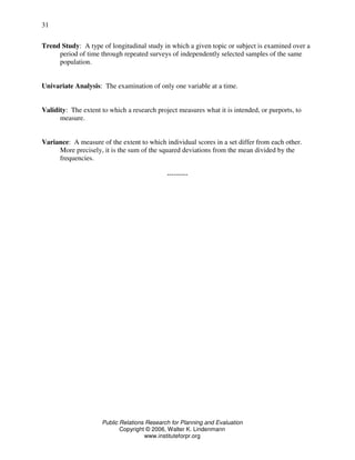 Public Relations Research for Planning and Evaluation
Copyright © 2006, Walter K. Lindenmann
www.instituteforpr.org
31
Trend Study: A type of longitudinal study in which a given topic or subject is examined over a
period of time through repeated surveys of independently selected samples of the same
population.
Univariate Analysis: The examination of only one variable at a time.
Validity: The extent to which a research project measures what it is intended, or purports, to
measure.
Variance: A measure of the extent to which individual scores in a set differ from each other.
More precisely, it is the sum of the squared deviations from the mean divided by the
frequencies.
---------
 
