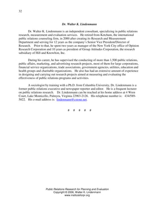 Public Relations Research for Planning and Evaluation
Copyright © 2006, Walter K. Lindenmann
www.instituteforpr.org
32
Dr. Walter K. Lindenmann
Dr. Walter K. Lindenmann is an independent consultant, specializing in public relations
research, measurement and evaluation services. He retired from Ketchum, the international
public relations counseling firm, in 2000 after creating its Research and Measurement
Department and serving for 12 years as the company’s Senior Vice President/Director of
Research. Prior to that, he spent two years as manager of the New York City office of Opinion
Research Corporation and 10 years as president of Group Attitudes Corporation, the research
subsidiary of Hill and Knowlton, Inc.
During his career, he has supervised the conducting of more than 1,500 public relations,
public affairs, marketing, and advertising research projects, most of them for large corporations,
financial service organizations, trade associations, government agencies, utilities, education and
health groups and charitable organizations. He also has had an extensive amount of experience
in designing and carrying out research projects aimed at measuring and evaluating the
effectiveness of public relations programs and activities.
A sociologist by training with a Ph.D. from Columbia University, Dr. Lindenmann is a
former public relations executive and newspaper reporter and editor. He is a frequent lecturer
on public relations research. Dr. Lindenmann can be reached at his home address at 4 Wren
Court, Lake Monticello, Palmyra, Virginia 22963-2126. His telephone number is: 434/589-
5822. His e-mail address is: lindenmann@cstone.net.
# # # # #
 
