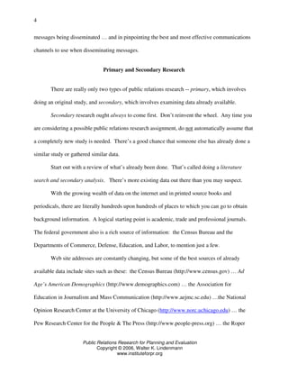 Public Relations Research for Planning and Evaluation
Copyright © 2006, Walter K. Lindenmann
www.instituteforpr.org
4
messages being disseminated … and in pinpointing the best and most effective communications
channels to use when disseminating messages.
Primary and Secondary Research
There are really only two types of public relations research -- primary, which involves
doing an original study, and secondary, which involves examining data already available.
Secondary research ought always to come first. Don’t reinvent the wheel. Any time you
are considering a possible public relations research assignment, do not automatically assume that
a completely new study is needed. There’s a good chance that someone else has already done a
similar study or gathered similar data.
Start out with a review of what’s already been done. That’s called doing a literature
search and secondary analysis. There’s more existing data out there than you may suspect.
With the growing wealth of data on the internet and in printed source books and
periodicals, there are literally hundreds upon hundreds of places to which you can go to obtain
background information. A logical starting point is academic, trade and professional journals.
The federal government also is a rich source of information: the Census Bureau and the
Departments of Commerce, Defense, Education, and Labor, to mention just a few.
Web site addresses are constantly changing, but some of the best sources of already
available data include sites such as these: the Census Bureau (http://www.census.gov) … Ad
Age’s American Demographics (http://www.demographics.com) … the Association for
Education in Journalism and Mass Communication (http://www.aejmc.sc.edu) …the National
Opinion Research Center at the University of Chicago (http://www.norc.uchicago.edu) … the
Pew Research Center for the People & The Press (http://www.people-press.org) … the Roper
 