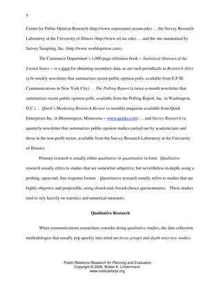 Public Relations Research for Planning and Evaluation
Copyright © 2006, Walter K. Lindenmann
www.instituteforpr.org
5
Center for Public Opinion Research (http://www.ropercenter.uconn.edu) … the Survey Research
Laboratory at the University of Illinois (http://www.srl.uic.edu) … and the site maintained by
Survey Sampling, Inc. (http://www.worldopinion.com).
The Commerce Department’s 1,000-page reference book -- Statistical Abstract of the
United States -- is a must for obtaining secondary data, as are such periodicals as Research Alert
(a bi-weekly newsletter that summarizes recent public opinion polls, available from E.P.M.
Communications in New York City) … The Polling Report (a twice-a-month newsletter that
summarizes recent public opinion polls, available from the Polling Report, Inc. in Washington,
D.C.) … Quirk’s Marketing Research Review (a monthly magazine available from Quirk
Enterprises Inc. in Bloomington, Minnesota -- www.quirks.com) … and Survey Research (a
quarterly newsletter that summarizes public opinion studies carried out by academicians and
those in the non-profit sector, available from the Survey Research Laboratory at the University
of Illinois).
Primary research is usually either qualitative or quantitative in form. Qualitative
research usually refers to studies that are somewhat subjective, but nevertheless in-depth, using a
probing, open-end, free response format. Quantitative research usually refers to studies that are
highly objective and projectable, using closed-end, forced-choice questionnaires. These studies
tend to rely heavily on statistics and numerical measures.
Qualitative Research
When communications researchers consider doing qualitative studies, the data collection
methodologies that usually pop quickly into mind are focus groups and depth interview studies.
 