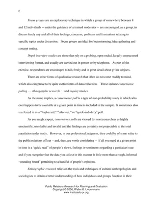 Public Relations Research for Planning and Evaluation
Copyright © 2006, Walter K. Lindenmann
www.instituteforpr.org
6
Focus groups are an exploratory technique in which a group of somewhere between 8
and 12 individuals -- under the guidance of a trained moderator -- are encouraged, as a group, to
discuss freely any and all of their feelings, concerns, problems and frustrations relating to
specific topics under discussion. Focus groups are ideal for brainstorming, idea-gathering and
concept testing.
Depth interview studies are those that rely on a probing, open-ended, largely unstructured
interviewing format, and usually are carried out in person or by telephone. As part of the
exercise, respondents are encouraged to talk freely and in great detail about given subjects.
There are other forms of qualitative research that often do not come readily to mind,
which also can prove to be quite useful forms of data collection. These include convenience
polling … ethnographic research … and inquiry studies.
As the name implies, a convenience poll is a type of non-probability study in which who
ever happens to be available at a given point in time is included in the sample. It sometimes also
is referred to as a “haphazard,” “informal,” or “quick-and-dirty” poll.
As you might expect, convenience polls are viewed by most researchers as highly
unscientific, unreliable and invalid and the findings are certainly not projectable to the total
population under study. However, in our professional judgment, they could be of some value to
the public relations officer -- and, thus, are worth considering -- if all you need at a given point
in time is a “quick read” of people’s views, feelings or sentiments regarding a particular issue
and if you recognize that the data you collect in this manner is little more than a rough, informal
“sounding board” pertaining to a handful of people’s opinions.
Ethnographic research relies on the tools and techniques of cultural anthropologists and
sociologists to obtain a better understanding of how individuals and groups function in their
 