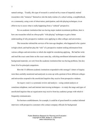 Public Relations Research for Planning and Evaluation
Copyright © 2006, Walter K. Lindenmann
www.instituteforpr.org
7
natural settings. Usually, this type of research is carried out by a team of impartial, trained
researchers who “immerse” themselves into the daily routine of a school setting, a neighborhood,
or a community, using a mix of observation, participation, and role-playing techniques, in an
effort to try to assess what is really happening from a “cultural” perspective.
For an academic institution that was having major student recruitment problems, here is
how one researcher relied on ethnographic “role-playing” techniques to gain a better
understanding of why prospective students were applying to other colleges and universities:
The researcher enlisted the services of his teen-age daughter, who happened to be a junior
in high school, and had her play the “role” of a prospective student seeking information from
various colleges and universities to which she might be considering applying. He had her write
and mail the exact same letter on the exact same day, soliciting enrollment information and other
background materials, not only from the academic institution that was having problems, but also
from 10 of its principal competitors.
How the 11 different academic institutions responded to this teenager’s letters of inquiry
were then carefully monitored and analyzed, to come up with a portrait of how different colleges
and universities respond to the unsolicited inquiries they receive from prospective students.
An inquiry study is a systematic review and analysis -- using content analysis or
sometimes telephone, mail and internet interviewing techniques -- to study the range and types of
unsolicited inquiries that an organization may receive from key audience groups with which it
frequently communicates.
For business establishments, for example, it could be of great benefit to conduct informal
interviews with prospective customers who contact company officials for background
 