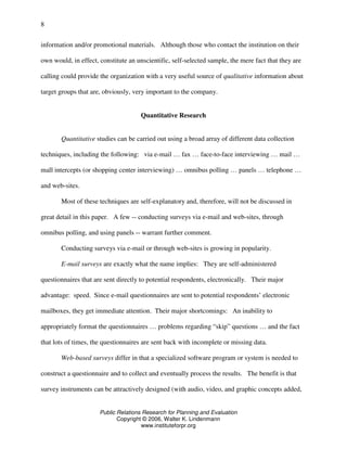 Public Relations Research for Planning and Evaluation
Copyright © 2006, Walter K. Lindenmann
www.instituteforpr.org
8
information and/or promotional materials. Although those who contact the institution on their
own would, in effect, constitute an unscientific, self-selected sample, the mere fact that they are
calling could provide the organization with a very useful source of qualitative information about
target groups that are, obviously, very important to the company.
Quantitative Research
Quantitative studies can be carried out using a broad array of different data collection
techniques, including the following: via e-mail … fax … face-to-face interviewing … mail …
mall intercepts (or shopping center interviewing) … omnibus polling … panels … telephone …
and web-sites.
Most of these techniques are self-explanatory and, therefore, will not be discussed in
great detail in this paper. A few -- conducting surveys via e-mail and web-sites, through
omnibus polling, and using panels -- warrant further comment.
Conducting surveys via e-mail or through web-sites is growing in popularity.
E-mail surveys are exactly what the name implies: They are self-administered
questionnaires that are sent directly to potential respondents, electronically. Their major
advantage: speed. Since e-mail questionnaires are sent to potential respondents’ electronic
mailboxes, they get immediate attention. Their major shortcomings: An inability to
appropriately format the questionnaires … problems regarding “skip” questions … and the fact
that lots of times, the questionnaires are sent back with incomplete or missing data.
Web-based surveys differ in that a specialized software program or system is needed to
construct a questionnaire and to collect and eventually process the results. The benefit is that
survey instruments can be attractively designed (with audio, video, and graphic concepts added,
 