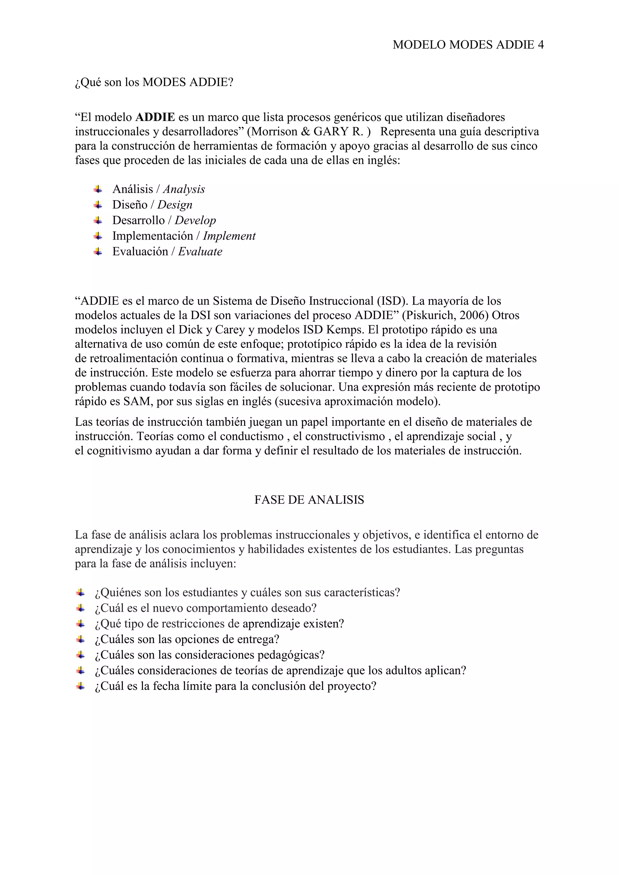 MODELO MODES ADDIE 4
¿Qué son los MODES ADDIE?
“El modelo ADDIE es un marco que lista procesos genéricos que utilizan diseñadores
instruccionales y desarrolladores” (Morrison & GARY R. ) Representa una guía descriptiva
para la construcción de herramientas de formación y apoyo gracias al desarrollo de sus cinco
fases que proceden de las iniciales de cada una de ellas en inglés:
Análisis / Analysis
Diseño / Design
Desarrollo / Develop
Implementación / Implement
Evaluación / Evaluate
“ADDIE es el marco de un Sistema de Diseño Instruccional (ISD). La mayoría de los
modelos actuales de la DSI son variaciones del proceso ADDIE” (Piskurich, 2006) Otros
modelos incluyen el Dick y Carey y modelos ISD Kemps. El prototipo rápido es una
alternativa de uso común de este enfoque; prototípico rápido es la idea de la revisión
de retroalimentación continua o formativa, mientras se lleva a cabo la creación de materiales
de instrucción. Este modelo se esfuerza para ahorrar tiempo y dinero por la captura de los
problemas cuando todavía son fáciles de solucionar. Una expresión más reciente de prototipo
rápido es SAM, por sus siglas en inglés (sucesiva aproximación modelo).
Las teorías de instrucción también juegan un papel importante en el diseño de materiales de
instrucción. Teorías como el conductismo , el constructivismo , el aprendizaje social , y
el cognitivismo ayudan a dar forma y definir el resultado de los materiales de instrucción.
FASE DE ANALISIS
La fase de análisis aclara los problemas instruccionales y objetivos, e identifica el entorno de
aprendizaje y los conocimientos y habilidades existentes de los estudiantes. Las preguntas
para la fase de análisis incluyen:
¿Quiénes son los estudiantes y cuáles son sus características?
¿Cuál es el nuevo comportamiento deseado?
¿Qué tipo de restricciones de aprendizaje existen?
¿Cuáles son las opciones de entrega?
¿Cuáles son las consideraciones pedagógicas?
¿Cuáles consideraciones de teorías de aprendizaje que los adultos aplican?
¿Cuál es la fecha límite para la conclusión del proyecto?
 