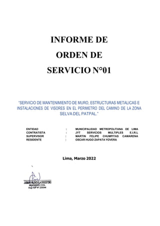 INFORME DE
ORDEN DE
SERVICIO N°01
“SERVICIO DE MANTENIMIENTO DE MURO, ESTRUCTURAS METALICAS E
INSTALACIONES DE VISORES EN EL PERIMETRO DEL CAMINO DE LA ZONA
SELVA DEL PATPAL.”
ENTIDAD : MUNICIPALIDAD METROPOLITANA DE LIMA
CONTRATISTA : JYT SERVICIOS MULTIPLES E.I.R.L
SUPERVISOR : MARTIN FELIPE CHUMPITAS CAMARENA
RESIDENTE : OSCAR HUGO ZAPATA YOVERA
Lima, Marzo 2022
 