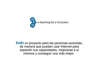 El4EI   un proyecto para las personas excluidas, de manera que puedan usar Internet para expandir sus capacidades, mejorarse a sí mismos y conseguir una vida mejor.  