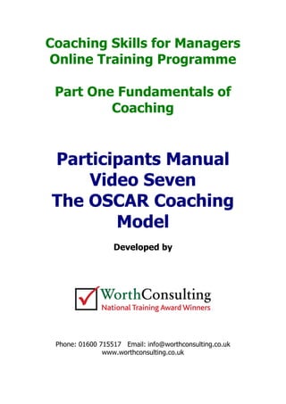 Coaching Skills for Managers
Online Training Programme
Part One Fundamentals of
Coaching
Participants Manual
Video Seven
The OSCAR Coaching
Model
Developed by
Phone: 01600 715517 Email: info@worthconsulting.co.uk
www.worthconsulting.co.uk
 