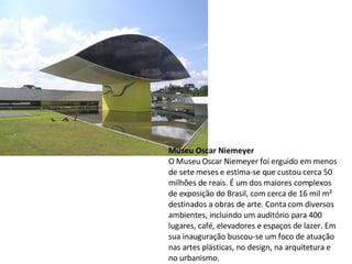 Museu Oscar Niemeyer O Museu Oscar Niemeyer foi erguido em menos de sete meses e estima-se que custou cerca 50 milhões de reais. É um dos maiores complexos de exposição do Brasil, com cerca de 16 mil m² destinados a obras de arte. Conta com diversos ambientes, incluindo um auditório para 400 lugares, café, elevadores e espaços de lazer. Em sua inauguração buscou-se um foco de  atuação nas artes plásticas, no  design, na arquitetura e no urbanismo. 