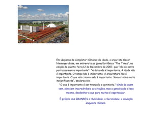 Em vésperas de completar 100 anos de idade, o arquiteto Oscar Niemeyer disse, em entrevista ao jornal britânico "The Times", na edição de quarta-feira,12 de Dezembro de 2007, que "não se sente particularmente importante“: "A data não é importante. A idade não é importante. O tempo não é importante. A arquitetura não é importante. O que nós criamos não é importante. Somos todos muito insignificantes“, declarou ele.  "O que é importante é ser tranquilo e optimista."  Vindo de quem vem, parecem inacreditáveis as citações,   mas a genialidade é isso mesmo, desdenhar   o que para muitos é espetacular.   É próprio dos GRANDES a Humildade, a Serenidade, a anulação enquanto Homem.   