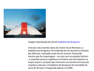 Imagem reproduzida do site do  Auditório do Ibirapuera Uma das mais recentes obras do mestre Oscar Niemeyer, o Auditório do Ibirapuera, foi lembrada por ele durante os festejos dos 100 anos, realizados neste fim de semana. Parecendo menino que fez traquinagem – no caso com sua própria história -, o arquiteto pareceu orgulhoso ao lembrar que desrespeitou os traços suaves e sinuosos que marcaram sua carreira em busca do respeito à natureza. O Auditório do Ibirapuera foi concebido há cerca de 50 anos e inaugurado apenas em 2005. 