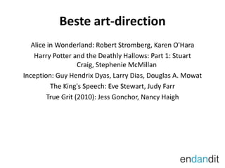 Beste art-directionAlice in Wonderland: Robert Stromberg, Karen O'HaraHarry Potter and the DeathlyHallows: Part 1: StuartCraig, StephenieMcMillanInception: Guy HendrixDyas, Larry Dias, Douglas A. MowatThe King's Speech: Eve Stewart, JudyFarrTrue Grit (2010): Jess Gonchor, Nancy Haigh