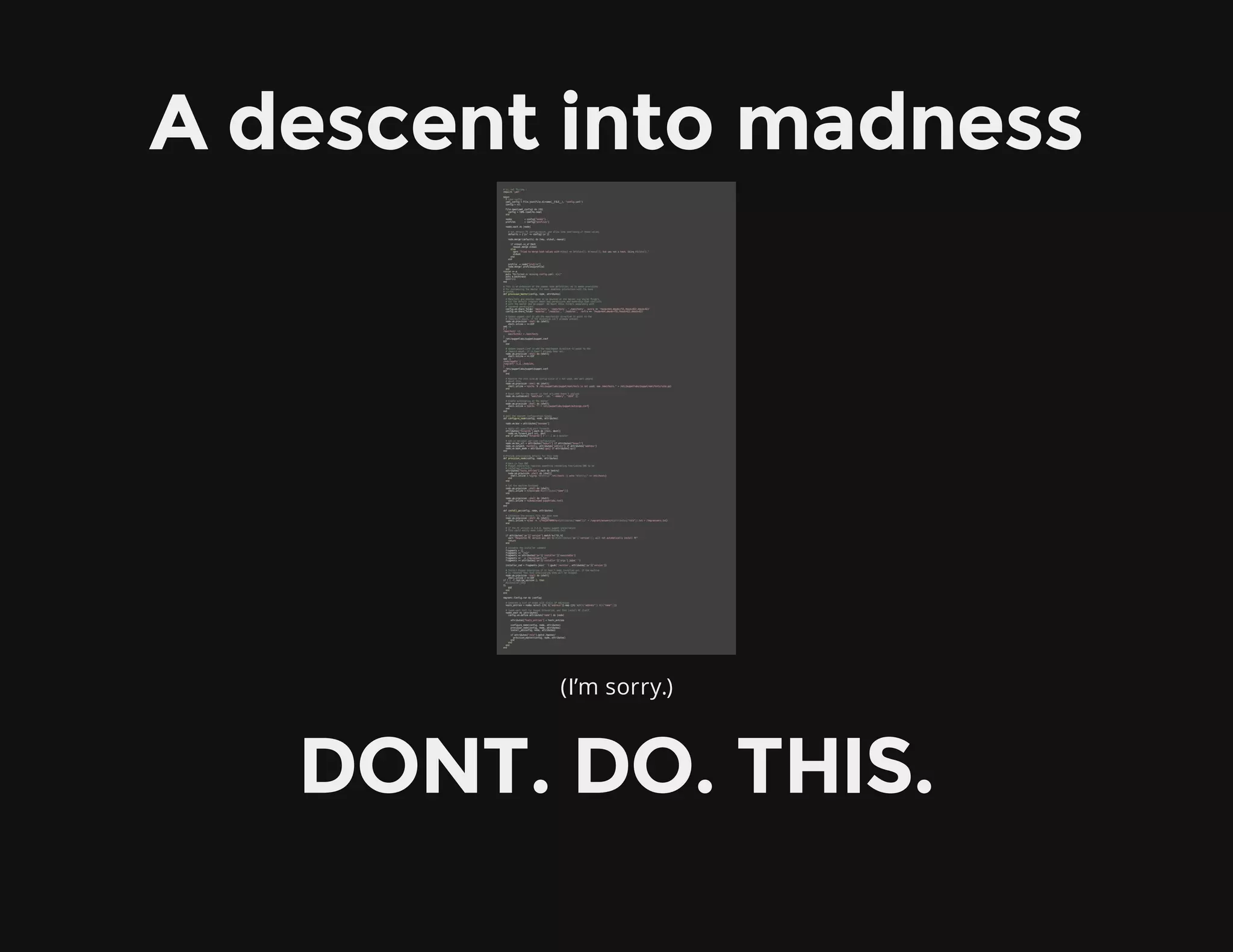 A descent into madness
(I’m sorry.)
DONT. DO. THIS.
#vi:setft=ruby:
require'yaml'
begin
#Loadconfig
yaml_config=File.join(File.dirname(__FILE__),"config.yaml")
config=nil
File.open(yaml_config)do|fd|
config=YAML.load(fd.read)
end
nodes =config["nodes"]
profiles =config["profiles"]
nodes.eachdo|node|
#SetdefaultPEconfiguration,andallownodeoverridingofthesevalues
defaults={"pe"=>config['pe']}
node.merge!(defaults)do|key,oldval,newval|
ifoldval.is_a?Hash
newval.mergeoldval
else
warn"Triedtomergehashvalueswith#{key}=>[#{oldval},#{newval}],butwasnotahash.Using#{oldval}."
oldval
end
end
profile =node["profile"]
node.merge!profiles[profile]
end
rescue=>e
puts"Malformedormissingconfig.yaml:#{e}"
putse.backtrace
exit!(1)
end
#Thisisanextensionofthecommonnodedefinition,asitmakesprovisions
#forcustomizingthemasterformoreseamlessinteractionwiththebase
#system
defprovision_master(config,node,attributes)
#Manifestsandmodulesneedtobemountedonthemasterviasharedfolders,
#butthedefault/vagrantmounthaspermissionsandownershipthatconflicts
#withthemasterandpe-puppet.Wemountthesefoldersseparatelywith
#loosenedpermissions.
config.vm.share_folder'manifests','/manifests','./manifests',:extra=>'fmode=644,dmode=755,fmask=022,dmask=022'
config.vm.share_folder'modules','/modules','./modules', :extra=>'fmode=644,dmode=755,fmask=022,dmask=022'
#Updatepuppet.conftoaddthemanifestdirdirectivetopointtothe
#/manifestsmount,ifthedirectiveisn'talreadypresent.
node.vm.provision:shelldo|shell|
shell.inline=<<-EOT
sed-i'
2{
/manifest/!i
manifestdir=/manifests
}
'/etc/puppetlabs/puppet/puppet.conf
EOT
end
#Updatepuppet.conftoaddthemodulepathdirectivetopointtothe
#/modulemount,ifithasn'talreadybeenset.
node.vm.provision:shelldo|shell|
shell.inline=<<-EOT
sed-i'
/modulepath/{
/vagrant/!s,$,:/modules,
}
'/etc/puppetlabs/puppet/puppet.conf
EOT
end
#Rewritetheoldesite.ppconfigsinceit'snotused,andwarnpeople
#aboutthis.
node.vm.provision:shelldo|shell|
shell.inline=%{echo"#/etc/puppetlabs/puppet/manifestsisnotused;see/manifests.">/etc/puppetlabs/puppet/manifests/site.pp}
end
#BoostRAMforthemastersothatactivemqdoesn'tasplode
node.vm.customize(["modifyvm",:id,"--memory","1024"])
#Enableautosigningonthemaster
node.vm.provision:shelldo|shell|
shell.inline=%{echo'*'>/etc/puppetlabs/puppet/autosign.conf}
end
end
#Addsthevagrantconfigurationtweaks
defconfigure_node(config,node,attributes)
node.vm.box=attributes["boxname"]
#Applyallspecifiedportforwards
attributes["forwards"].eachdo|(src,dest)|
node.vm.forward_portsrc,dest
endifattributes["forwards"]#<--Iamamonster
#Addinoptionalper-nodeconfiguration
node.vm.box_url=attributes["boxurl"]ifattributes["boxurl"]
node.vm.network:hostonly,attributes["address"]ifattributes["address"]
node.vm.boot_mode=attributes[:gui]ifattributes[:gui]
end
#Provideprovisioningdetailsforthisnode
defprovision_node(config,node,attributes)
#HackinfauxDNS
#PuppetenterpriserequiressomethingresemblingfunctioningDNStobe
#installedcorrectly
attributes["hosts_entries"].eachdo|entry|
node.vm.provision:shelldo|shell|
shell.inline=%{grep"#{entry}"/etc/hosts||echo"#{entry}">>/etc/hosts}
end
end
#Setthemachinehostname
node.vm.provision:shelldo|shell|
shell.inline=%{hostname#{attributes["name"]}}
end
node.vm.provision:shelldo|shell|
shell.inline=%{domainnamepuppetlabs.test}
end
end
definstall_pe(config,node,attributes)
#Customizetheanswersfileforeachnode
node.vm.provision:shelldo|shell|
shell.inline=%{sed-e's/%%CERTNAME%%/#{attributes["name"]}/'</vagrant/answers/#{attributes["role"]}.txt>/tmp/answers.txt}
end
#IfthePEversionis0.0.0,bypasspuppetinstallation.
#Thiscouldeasilymakelaterprovisioningfail.
ifattributes['pe']['version'].match%r[^0.0]
warn"RequestedPEversionwassetto#{attributes['pe']['version']};willnotautomaticallyinstallPE"
return
end
#Assembletheinstallercommand
fragments=[]
fragments<<"2>&1"
fragments<<attributes['pe']['installer']['executable']
fragments<<'-a/tmp/answers.txt'
fragments<<attributes['pe']['installer']['args'].join('')
installer_cmd=fragments.join('').gsub(':version',attributes['pe']['version'])
#InstallPuppetEnterpriseifithasn'tbeeninstalledyet.Ifthemachine
#isrebootedthenthisprovisioningstepwillbeskipped.
node.vm.provision:shelldo|shell|
shell.inline=<<-EOT
if![-f/opt/pe_version];then
#{installer_cmd}
fi
EOT
end
end
Vagrant::Config.rundo|config|
#GeneratealistofnodeswithstaticIPaddresses
hosts_entries=nodes.select{|h|h["address"]}.map{|h|%{#{h["address"]}#{h["name"]}}}
#TweakeachhostforPuppetEnterprise,andtheninstallPEitself.
nodes.eachdo|attributes|
config.vm.defineattributes["name"]do|node|
attributes["hosts_entries"]=hosts_entries
configure_node(config,node,attributes)
provision_node(config,node,attributes)
install_pe(config,node,attributes)
ifattributes["role"].match/master/
provision_master(config,node,attributes)
end
end
end
end
 