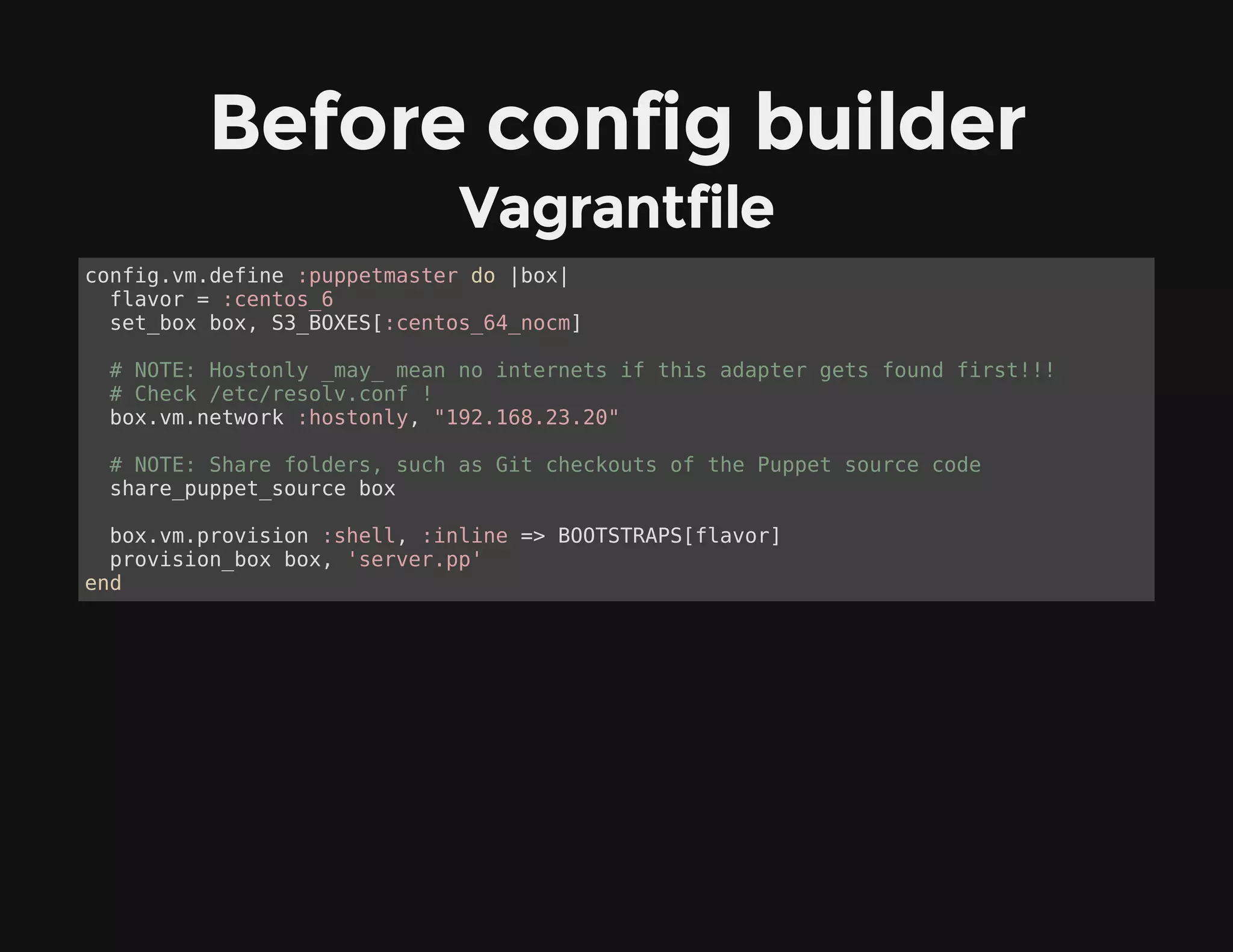 Before config builder
Vagrantfile
config.vm.define :puppetmaster do |box|
flavor = :centos_6
set_box box, S3_BOXES[:centos_64_nocm]
# NOTE: Hostonly _may_ mean no internets if this adapter gets found first!!!
# Check /etc/resolv.conf !
box.vm.network :hostonly, "192.168.23.20"
# NOTE: Share folders, such as Git checkouts of the Puppet source code
share_puppet_source box
box.vm.provision :shell, :inline => BOOTSTRAPS[flavor]
provision_box box, 'server.pp'
end
 