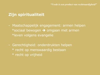 “ Vrede is een product van rechtvaardigheid” Zijn spiritualiteit Maatschappelijk engagement: armen helpen *sociaal bewogen    omgaan met armen *leven volgens evangelie  Gerechtigheid: onderdrukten helpen * recht op menswaardig bestaan * recht op vrijheid 