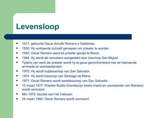 Levensloop 1917: geboorte Oscar Arnulfo Romero y Galdamez 1930: Hij verklaarde zichzelf geroepen om priester te worden. 1942: Oscar Romero werd tot priester gewijd te Rome. 1944: Hij wordt als secretaris aangesteld door bisschop San Miguel.  Tijdens zijn werk als priester wordt hij al gauw geconfronteerd met de heersende armoede en wantoestanden.  1970: Hij wordt hulpbisschop van San Salvador. 1974: Hij wordt bisschop van Santiago de Maria. 1977: Oscar Romero wordt aartsbisschop van San Salvador 12 maart 1977: Priester Rutilio Grande(zijn beste vriend en voorstander van Romero) wordt vermoord. Mei 1979: bezoek aan het Vaticaan 24 maart 1980: Oscar Romero wordt vermoord.  