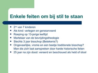 Enkele feiten om bij stil te staan 2 de  van 7 kinderen Als kind: verlegen en gereserveerd  Roeping op 13-jarige leeftijd Martelaar van de bevrijdingstheologie Slechts 3 jaar bisschop (Betekenis?) Ongevaarlijke, vrome en een beetje traditionele bisschop? Man die zich laat aanspreken door harde historische feiten 25 jaar na zijn dood: vereerd en beschouwd als held of idool 