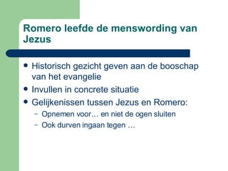Romero leefde de menswording van Jezus Historisch gezicht geven aan de booschap van het evangelie Invullen in concrete situatie Gelijkenissen tussen Jezus en Romero: Opnemen voor… en niet de ogen sluiten Ook durven ingaan tegen …  