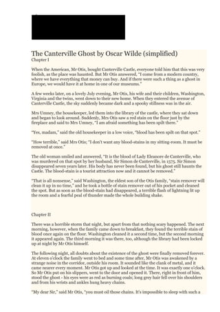 The Canterville Ghost by Oscar Wilde (simplified)
Chapter I
When the American, Mr Otis, bought Canterville Castle, everyone told him that this was very
foolish, as the place was haunted. But Mr Otis answered, “I come from a modern country,
where we have everything that money can buy. And if there were such a thing as a ghost in
Europe, we would have it at home in one of our museums.”
A few weeks later, on a lovely July evening, Mr Otis, his wife and their children, Washington,
Virginia and the twins, went down to their new home. When they entered the avenue of
Canterville Castle, the sky suddenly became dark and a spooky stillness was in the air.
Mrs Umney, the housekeeper, led them into the library of the castle, where they sat down
and began to look around. Suddenly, Mrs Otis saw a red stain on the floor just by the
fireplace and said to Mrs Umney, “I am afraid something has been spilt there.”
“Yes, madam,” said the old housekeeper in a low voice, “blood has been spilt on that spot.”
“How terrible,” said Mrs Otis; “I don't want any blood-stains in my sitting-room. It must be
removed at once.”
The old woman smiled and answered, “It is the blood of Lady Eleanore de Canterville, who
was murdered on that spot by her husband, Sir Simon de Canterville, in 1575. Sir Simon
disappeared seven years later. His body has never been found, but his ghost still haunts the
Castle. The blood-stain is a tourist attraction now and it cannot be removed.”
“That is all nonsense,” said Washington, the eldest son of the Otis family, “stain remover will
clean it up in no time,” and he took a bottle of stain remover out of his pocket and cleaned
the spot. But as soon as the blood-stain had disappeared, a terrible flash of lightning lit up
the room and a fearful peal of thunder made the whole building shake.
Chapter II
There was a horrible storm that night, but apart from that nothing scary happened. The next
morning, however, when the family came down to breakfast, they found the terrible stain of
blood once again on the floor. Washington cleaned it a second time, but the second morning
it appeared again. The third morning it was there, too, although the library had been locked
up at night by Mr Otis himself.
The following night, all doubts about the existence of the ghost were finally removed forever.
At eleven o'clock the family went to bed and some time after, Mr Otis was awakened by a
strange noise in the corridor, outside his room. It sounded like the clank of metal, and it
came nearer every moment. Mr Otis got up and looked at the time. It was exactly one o'clock.
So Mr Otis put on his slippers, went to the door and opened it. There, right in front of him,
stood the ghost - his eyes were as red as burning coals; long grey hair fell over his shoulders
and from his wrists and ankles hung heavy chains.
“My dear Sir,” said Mr Otis, “you must oil those chains. It's impossible to sleep with such a
 