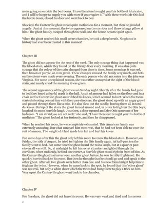 2
noise going on outside the bedrooms. I have therefore brought you this bottle of lubricator,
and I will be happy to supply you with more if you require it.” With these words Mr Otis laid
the bottle down, closed his door and went back to bed.
Shocked, the Canterville ghost stood quite motionless for a moment, but then he growled
angrily. Just at this moment, the twins appeared on the corridor and threw a large pillow at
him! The ghost hastily escaped through the wall, and the house became quiet again.
When the ghost reached his small secret chamber, he took a deep breath. No ghosts in
history had ever been treated in this manner!
Chapter III
The ghost did not appear for the rest of the week. The only strange thing that happened was
the blood-stain, which they found on the library-floor every morning. It was also quite
strange that the colour of the stain changed from time to time. Some mornings it was red,
then brown or purple, or even green. These changes amused the family very much, and bets
on the colour were made every evening. The only person who did not enter into the joke was
Virginia. For some unexplained reason, she was rather annoyed at the sight of the blood-
stain, and nearly cried the morning it was green.
The second appearance of the ghost was on Sunday night. Shortly after the family had gone
to bed they heard a fearful crash in the hall. A suit of armour had fallen on the floor and in a
chair sat the Canterville ghost and rubbed his knees, which seemed to hurt. When the twins
started shooting peas at him with their pea-shooters, the ghost stood up with an angry growl
and passed through them like a mist. He also blew out the candle, leaving them all in total
darkness. On top of the stairs the ghost turned around and, in order to frighten the Otis boys,
laughed his most horrible laugh. Just then, a door opened and Mrs Otis came out of her
bedroom. “I am afraid you are not well,” she said, “I have therefore brought you this bottle of
medicine.” The ghost looked at her furiously, and then he disappeared.
When he reached his room, he was completely exhausted. This American family was
extremely annoying. But what annoyed him most was, that he had not been able to wear the
suit of armour. The weight of it had made him fall and hurt his knees.
For some days after this the ghost only left his room to renew the blood-stain. However, on
Friday, the 17th of August, he tried to frighten the Otis family again. At half-past ten the
family went to bed. For some time the ghost heard the twins laugh, but at a quarter past
eleven all was still. So, at midnight he left his secret chamber and glided through the
corridors, when suddenly, behind one corner, a horrible ghost stood right in front of him. As
the Canterville ghost had never seen another ghost before, he was terribly frightened. He
quickly hurried back to his room. But then he thought that he should go and and speak to the
other ghost. After all, two ghosts were better than one, and his new friend might help him to
frighten the twins. However, when he came back to the spot, he found that this 'other ghost'
was not real, but only a white sheet which the twins had hung there to play a trick on him.
Very upset the Canterville ghost went back to his chamber.
Chapter IV
For five days, the ghost did not leave his room. He was very weak and tired and his nerves
 