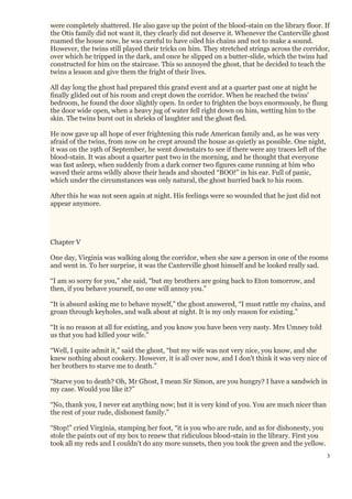 3
were completely shattered. He also gave up the point of the blood-stain on the library floor. If
the Otis family did not want it, they clearly did not deserve it. Whenever the Canterville ghost
roamed the house now, he was careful to have oiled his chains and not to make a sound.
However, the twins still played their tricks on him. They stretched strings across the corridor,
over which he tripped in the dark, and once he slipped on a butter-slide, which the twins had
constructed for him on the staircase. This so annoyed the ghost, that he decided to teach the
twins a lesson and give them the fright of their lives.
All day long the ghost had prepared this grand event and at a quarter past one at night he
finally glided out of his room and crept down the corridor. When he reached the twins'
bedroom, he found the door slightly open. In order to frighten the boys enormously, he flung
the door wide open, when a heavy jug of water fell right down on him, wetting him to the
skin. The twins burst out in shrieks of laughter and the ghost fled.
He now gave up all hope of ever frightening this rude American family and, as he was very
afraid of the twins, from now on he crept around the house as quietly as possible. One night,
it was on the 19th of September, he went downstairs to see if there were any traces left of the
blood-stain. It was about a quarter past two in the morning, and he thought that everyone
was fast asleep, when suddenly from a dark corner two figures came running at him who
waved their arms wildly above their heads and shouted “BOO!” in his ear. Full of panic,
which under the circumstances was only natural, the ghost hurried back to his room.
After this he was not seen again at night. His feelings were so wounded that he just did not
appear anymore.
Chapter V
One day, Virginia was walking along the corridor, when she saw a person in one of the rooms
and went in. To her surprise, it was the Canterville ghost himself and he looked really sad.
“I am so sorry for you,” she said, “but my brothers are going back to Eton tomorrow, and
then, if you behave yourself, no one will annoy you.”
“It is absurd asking me to behave myself,” the ghost answered, “I must rattle my chains, and
groan through keyholes, and walk about at night. It is my only reason for existing.”
“It is no reason at all for existing, and you know you have been very nasty. Mrs Umney told
us that you had killed your wife.”
“Well, I quite admit it,” said the ghost, “but my wife was not very nice, you know, and she
knew nothing about cookery. However, it is all over now, and I don't think it was very nice of
her brothers to starve me to death.”
“Starve you to death? Oh, Mr Ghost, I mean Sir Simon, are you hungry? I have a sandwich in
my case. Would you like it?”
“No, thank you, I never eat anything now; but it is very kind of you. You are much nicer than
the rest of your rude, dishonest family.”
“Stop!” cried Virginia, stamping her foot, “it is you who are rude, and as for dishonesty, you
stole the paints out of my box to renew that ridiculous blood-stain in the library. First you
took all my reds and I couldn't do any more sunsets, then you took the green and the yellow.
 
