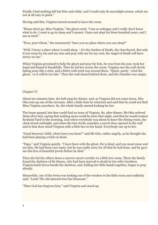 4
Finally I had nothing left but blue and white, and I could only do moonlight scenes, which are
not at all easy to paint.”
Having said this, Virginia turned around to leave the room.
“Please don't go, Miss Virginia,” the ghost cried; “I am so unhappy and I really don't know
what to do. I want to go to sleep and I cannot. I have not slept for three hundred years, and I
am so tired.”
“Poor, poor Ghost,” she murmured; “have you no place where you can sleep?”
“Well, I know a place where I could sleep – it's the Garden of Death, the churchyard. But only
if you weep for me and my sins and pray with me for my soul, the Angel of Death will have
mercy on me.”
When Virginia promised to help the ghost and pray for him, he rose from his seat, took her
hand and kissed it thankfully. Then he led her across the room. Virginia saw the wall slowly
fading away like a mist, and a bitter cold wind was around them. “Quick, quick,” cried the
ghost, “or it will be too late.” Then the wall closed behind them, and the chamber was empty.
Chapter VI
About ten minutes later, the bell rang for dinner, and, as Virginia did not come down, Mrs
Otis sent up one of the servants. After a little time he returned and said that he could not find
Miss Virginia anywhere. So, the whole family started looking for her.
The hours passed, but they could find no trace of Virginia. So, after dinner, Mr Otis ordered
them all to bed, saying that nothing more could be done that night, and that he would contact
Scotland Yard in the morning. Just when everybody was about to leave the dining-room, the
clock struck midnight, and when the last stroke sounded, a secret door opened in the wall
and in that door stood Virginia with a little box in her hand. Everybody ran up to her.
“Good heavens! child, where have you been?” said Mr Otis, rather angrily, as he thought she
had been playing a trick on them.
“Papa,” said Virginia quietly, “I have been with the ghost. He is dead, and you must come and
see him. He had been very nasty, but he was really sorry for all that he had done, and he gave
me this box of beautiful jewels before he died.”
Then she led the others down a narrow secret corridor to a little low room. There the family
found the skeleton of Sir Simon, who had been starved to death by his wife's brothers.
Virginia knelt down beside the skeleton, and, folding her little hands together, began to pray
silently.
Meanwhile, one of the twins was looking out of the window in the little room and suddenly
said, “Look! The old almond-tree has blossoms.”
“Then God has forgiven him,” said Virginia and stood up.
 
