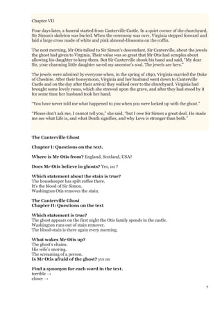 5
Chapter VII
Four days later, a funeral started from Canterville Castle. In a quiet corner of the churchyard,
Sir Simon's skeleton was buried. When the ceremony was over, Virginia stepped forward and
laid a large cross made of white and pink almond-blossoms on the coffin.
The next morning, Mr Otis talked to Sir Simon's descendant, Sir Canterville, about the jewels
the ghost had given to Virginia. Their value was so great that Mr Otis had scruples about
allowing his daughter to keep them. But Sir Canterville shook his hand and said, “My dear
Sir, your charming little daughter saved my ancestor's soul. The jewels are hers.”
The jewels were admired by everyone when, in the spring of 1890, Virginia married the Duke
of Cheshire. After their honeymoon, Virginia and her husband went down to Canterville
Castle and on the day after their arrival they walked over to the churchyard. Virginia had
brought some lovely roses, which she strewed upon the grave, and after they had stood by it
for some time her husband took her hand.
“You have never told me what happened to you when you were locked up with the ghost.”
“Please don't ask me, I cannot tell you,” she said, “but I owe Sir Simon a great deal. He made
me see what Life is, and what Death signifies, and why Love is stronger than both.”
The Canterville Ghost
Chapter I: Questions on the text.
Where is Mr Otis from? England, Scotland, USA?
Does Mr Otis believe in ghosts? Yes, no ?
Which statement about the stain is true?
The housekeeper has spilt coffee there.
It's the blood of Sir Simon.
Washington Otis removes the stain.
The Canterville Ghost
Chapter II: Questions on the text
Which statement is true?
The ghost appears on the first night the Otis family spends in the castle.
Washington runs out of stain remover.
The blood-stain is there again every morning.
What wakes Mr Otis up?
The ghost's chains.
His wife's snoring.
The screaming of a person.
Is Mr Otis afraid of the ghost? yes no
Find a synonym for each word in the text.
terrible →
closer →
 