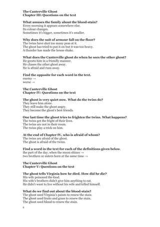6
The Canterville Ghost
Chapter III: Questions on the text
What amuses the family about the blood-stain?
Every morning it appears somewhere else.
Its colour changes.
Sometimes it's bigger, sometimes it's smaller.
Why does the suit of armour fall on the floor?
The twins have shot too many peas at it.
The ghost has tried to put it on but it was too heavy.
A thunder has made the house shake.
What does the Canterville ghost do when he sees the other ghost?
He greets him in a friendly manner.
He chases the other ghost away.
He is afraid and runs away.
Find the opposite for each word in the text.
enemy →
worse →
The Canterville Ghost
Chapter IV: Questions on the text
The ghost is very quiet now. What do the twins do?
They leave him alone.
They still make the ghost angry.
They become the ghost's best friends.
One last time the ghost tries to frighten the twins. What happens?
The twins get the fright of their lives.
The twins are not in their room.
The twins play a trick on him.
At the end of Chapter IV, who is afraid of whom?
The twins are afraid of the ghost.
The ghost is afraid of the twins.
Find a word in the text for each of the definitions given below.
the part of the day, when the moon shines →
two brothers or sisters born at the same time →
The Canterville Ghost
Chapter V: Questions on the text
The ghost tells Virginia how he died. How did he die?
His wife poisoned the food.
His wife's brothers didn't give him anything to eat.
He didn't want to live without his wife and killed himself.
What do we find out about the blood-stain?
The ghost used Virginia's paints to renew the stain.
The ghost used fruits and grass to renew the stain.
The ghost used blood to renew the stain.
 