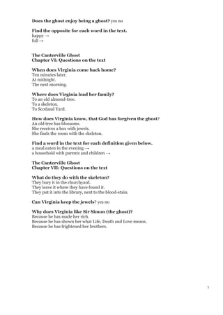 7
Does the ghost enjoy being a ghost? yes no
Find the opposite for each word in the text.
happy →
full →
The Canterville Ghost
Chapter VI: Questions on the text
When does Virginia come back home?
Ten minutes later.
At midnight.
The next morning.
Where does Virginia lead her family?
To an old almond-tree.
To a skeleton.
To Scotland Yard.
How does Virginia know, that God has forgiven the ghost?
An old tree has blossoms.
She receives a box with jewels.
She finds the room with the skeleton.
Find a word in the text for each definition given below.
a meal eaten in the evening →
a household with parents and children →
The Canterville Ghost
Chapter VII: Questions on the text
What do they do with the skeleton?
They bury it in the churchyard.
They leave it where they have found it.
They put it into the library, next to the blood-stain.
Can Virginia keep the jewels? yes no
Why does Virginia like Sir Simon (the ghost)?
Because he has made her rich.
Because he has shown her what Life, Death and Love means.
Because he has frightened her brothers.
 