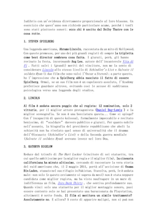 ludibrio con un'evidenza direttamente proporzionale al loro blasone. Un
esercizio che quest'anno non richiede particolare acume, perché i tonfi
sono stati piuttosto sonori: ecco chi è uscito dal Dolby Thatre con le
ossa rotte.

1. STEVEN SPIELBERG

Una leggenda americana, Abramo Lincoln, raccontata da un mito di Hollywood.
Con queste premesse, per uno dei più grandi registi di sempre la tripletta
come best director sembrava cosa fatta. I giurati, però, gli hanno
rovinato la festa, incoronando Ang Lee, autore dell'incantevole Vita di
Pi . Fatti salvi i (grandi) meriti del vincitore, non me la sento di
considerare Lincoln allo stesso livello di Schindler's List e Salvate il
soldato Ryan (i due film che sono valsi l'Oscar a Steven); a parte questo,
ho l'impressione che a Spielberg abbia nuociuto il fatto di essere
Spielberg. Ormai, se un suo film non è un capolavoro assoluto, l'Academy
preferisce guardare altrove, evitando così le accuse di sudditanza
psicologica verso una leggenda degli studios.

2. LINCOLN

Al film è andata ancora peggio che al regista: 12 nomination, solo 2
vittorie, per il miglior attore protagonista (Daniel Day-Lewis ) e la
miglior scenografia. Se non è una bocciatura questa... Come si spiega?
Con l'incapacità di questo kolossal, formalmente impeccabile e recitato
benissimo, di “scaldare” davvero pubblico e giurati. Per quanto nobile
nell'assunto, la biografia del presidente repubblicano che abolì la
schiavitù non ha rivelato quel senso di universalità che il dramma
dell'Olocausto (Schindler's List) e della Seconda guerra mondiale
(Salvate il soldato Ryan) avevano invece nel loro Dna.

3. KATHRYN BIGELOW

Reduce dal trionfo di The Hurt Locker (vincitore di sei statuette, tra
cui quelle ambitissime per la miglior regia e il miglior film), la cineasta
californiana ha mirato altissimo, cercando di raccontare la vera storia
del raid americano che, il 2 maggio 2011, portò all'uccisione di Osama
Bin Laden, stanato nel suo rifugio in Pakistan. Stavolta, però, le è andata
male: non solo (e questo ovviamente si sapeva da mesi) non è stata neppure
candidata come miglior regista, ma ha visto naufragare in un mare di
indifferenza un film, Zero Dark Thirty , che sentiva profondamente suo.
Quando vinci solo una statuetta per il miglior montaggio sonoro, puoi
essere contento solo se hai presentato una baracconata da Playstation,
altrimenti è notte fonda. Il film si meritava un simile trattamento?
Assolutamente no. E allora? A costo di apparire maligni, non si può non
 