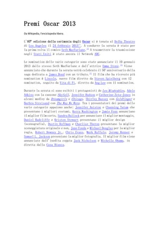 Premi Oscar 2013
Da Wikipedia, l'enciclopedia libera.

L'85ª edizione della cerimonia degli Oscar si è tenuta al Dolby Theatre
di Los Angeles il 24 febbraio 2013[1]. A condurre la serata è stato per
la prima volta il comico Seth MacFarlane.[2] A trasmettere la trasmissione
negli Stati Uniti è stato ancora il Network ABC.

Le nomination delle varie categorie sono state annunciate il 10 gennaio
2013 dallo stesso Seth MacFarlane e dall'attrice Emma Stone.[3] Viene
annunciato che durante la serata verrà celebrato il 50o anniversario della
saga dedicata a James Bond con un tributo.[4] Il film che ha ricevuto più
nomination è Lincoln, nuovo film diretto da Steven Spielberg con 12
nomination, seguito da Vita di Pi, diretto da Ang Lee con 11 nomination.

Durante la serata si sono esibiti i protagonisti de Les Misérables, Adele
Adkins con la canzone Skyfall, Jennifer Hudson e Catherine Zeta-Jones in
alcuni medley da Dreamgirls e Chicago, Shirley Bassey con Goldfinger e
Barbra Streisand con The Way We Were. Tra i presentatori dei premi delle
varie categorie appaiono anche: Jennifer Aniston e Channing Tatum che
presentano i migliori costumi, Kerry Washington e Jamie Foxx annunciano
il miglior film corto, Sandra Bullock per annunciare il miglior montaggio,
Daniel Radcliffe e Kristen Stewart presentano il miglior design
(scenografia), Dustin Hoffman e Charlize Theron presentano la miglior
sceneggiatura originale e non, Jane Fonda e Michael Douglas per la miglior
regia. Robert Downey Jr., Chris Evans, Mark Ruffalo, Jeremy Renner e
Samuel L. Jackson presentano la miglior fotografia. Il miglior film viene
annunciate dall'inedita coppia Jack Nicholson e Michelle Obama, in
diretta dalla Casa Bianca.
 