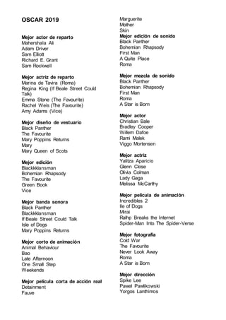 OSCAR 2019
Mejor actor de reparto
Mahershala Ali
Adam Driver
Sam Elliott
Richard E. Grant
Sam Rockwell
Mejor actriz de reparto
Marina de Tavira (Roma)
Regina King (If Beale Street Could
Talk)
Emma Stone (The Favourite)
Rachel Weis (The Favourite)
Amy Adams (Vice)
Mejor diseño de vestuario
Black Panther
The Favourite
Mary Poppins Returns
Mary
Mary Queen of Scots
Mejor edición
Blackkklansman
Bohemian Rhapsody
The Favourite
Green Book
Vice
Mejor banda sonora
Black Panther
Blackkklansman
If Beale Street Could Talk
Isle of Dogs
Mary Poppins Returns
Mejor corto de animación
Animal Behaviour
Bao
Late Afternoon
One Small Step
Weekends
Mejor película corta de acción real
Detainment
Fauve
Marguerite
Mother
Skin
Mejor edición de sonido
Black Panther
Bohemian Rhapsody
First Man
A Quite Place
Roma
Mejor mezcla de sonido
Black Panther
Bohemian Rhapsody
First Man
Roma
A Star is Born
Mejor actor
Christian Bale
Bradley Cooper
Willem Dafoe
Rami Malek
Viggo Mortensen
Mejor actriz
Yalitza Aparicio
Glenn Close
Olivia Colman
Lady Gaga
Melissa McCarthy
Mejor película de animación
Incredibles 2
Ile of Dogs
Mirai
Ralhp Breaks the Internet
Spider-Man Into The Spider-Verse
Mejor fotografía
Cold War
The Favourite
Never Look Away
Roma
A Star is Born
Mejor dirección
Spike Lee
Pawel Pawlikowski
Yorgos Lanthimos
 