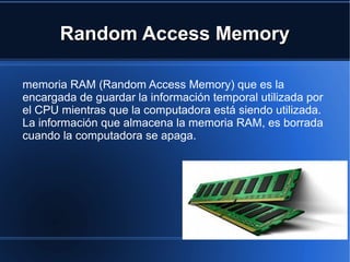 RRaannddoomm AAcccceessss MMeemmoorryy 
memoria RAM (Random Access Memory) que es la 
encargada de guardar la información temporal utilizada por 
el CPU mientras que la computadora está siendo utilizada. 
La información que almacena la memoria RAM, es borrada 
cuando la computadora se apaga. 
 
