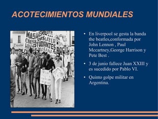 ACOTECIMIENTOS MUNDIALES

              ●   En liverpool se gesta la banda
                  the beatles,conformada por
                  John Lennon , Paul
                  Mccartney,George Harrison y
                  Pete Best .
              ●   3 de junio fallece Juan XXIII y
                  es sucedido por Pablo VI.
              ●   Quinto golpe militar en
                  Argentina.
 