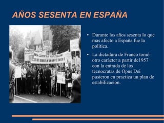 AÑOS SESENTA EN ESPAÑA

              ●   Durante los años sesenta lo que
                  mas afecto a España fue la
                  politica.
              ●   La dictadura de Franco tomó
                  otro carácter a partir de1957
                  con la entrada de los
                  tecnocratas de Opus Dei
                  pusieron en practica un plan de
                  estabilizacion.
 
