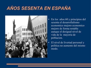 AÑOS SESENTA EN ESPAÑA

              ●   En los años 60 y principios del
                  sesenta el desarrollalismo
                  economico mejoro economico
                  mejoro de forma notable
                  aunque el desigual nivel de
                  vida de la mayoria de
                  poblacion.
              ●   El nivel de livertad personal y
                  politica no aumento del mismo
                  modo.
 