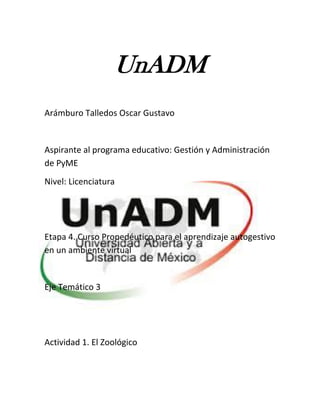 UnADM 
Arámburo Talledos Oscar Gustavo 
Aspirante al programa educativo: Gestión y Administración de PyME 
Nivel: Licenciatura 
Etapa 4. Curso Propedéutico para el aprendizaje autogestivo en un ambiente virtual 
Eje Temático 3 
Actividad 1. El Zoológico 
 