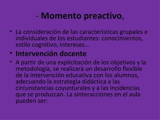 -  Momento preactivo , La consideración de las características grupales e individuales de los estudiantes: conocimientos, estilo cognitivo, intereses...  Intervención docente A partir de una explicitación de los objetivos y la metodología, se realizará un desarrollo flexible de la intervención educativa con los alumnos, adecuando la estrategia didáctica a las circunstancias coyunturales y a las incidencias que se produzcan. La sinteracciones en el aula pueden ser: 