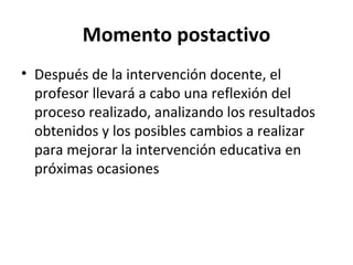 Momento postactivo Después de la intervención docente, el profesor llevará a cabo una reflexión del proceso realizado, analizando los resultados obtenidos y los posibles cambios a realizar para mejorar la intervención educativa en próximas ocasiones 