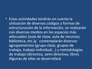Estas actividades tendrán en cuenta la utilización de diversos códigos y formas de estructuración de la información, se realizarán con diversos medios en los espacios más adecuados (aula de clase, aula de recursos, biblioteca, etc.)y   contemplarán diversos agrupamientos (grupo clase, grupos de trabajo, trabajo individual...) y metodologías de trabajo (directiva, semi-directiva, libre). Algunas de ellas se desarrollará 