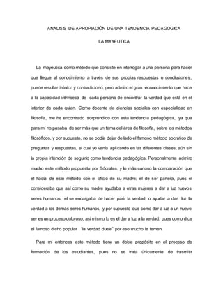 ANALISIS DE APROPIACIÓN DE UNA TENDENCIA PEDAGOGICA
LA MAYEUTICA
La mayéutica como método que consiste en interrogar a una persona para hacer
que llegue al conocimiento a través de sus propias respuestas o conclusiones,
puede resultar irónico y contradictorio, pero admiro el gran reconocimiento que hace
a la capacidad intrínseca de cada persona de encontrar la verdad que está en el
interior de cada quien. Como docente de ciencias sociales con especialidad en
filosofía, me he encontrado sorprendido con esta tendencia pedagógica, ya que
para mí no pasaba de ser más que un tema del área de filosofía, sobre los métodos
filosóficos, y por supuesto, no se podía dejar de lado el famoso método socrático de
preguntas y respuestas, el cual yo venía aplicando en las diferentes clases, aún sin
la propia intención de seguirlo como tendencia pedagógica. Personalmente admiro
mucho este método propuesto por Sócrates, y lo más curioso la comparación que
el hacía de este método con el oficio de su madre; el de ser partera, pues el
consideraba que así como su madre ayudaba a otras mujeres a dar a luz nuevos
seres humanos, el se encargaba de hacer parir la verdad, o ayudar a dar luz la
verdad a los demás seres humanos, y por supuesto que como dar a luz a un nuevo
ser es un proceso doloroso, asi mismo lo es el dar a luz a la verdad, pues como dice
el famoso dicho popular “la verdad duele” por eso mucho le temen.
Para mi entonces este método tiene un doble propósito en el proceso de
formación de los estudiantes, pues no se trata únicamente de trasmitir
 