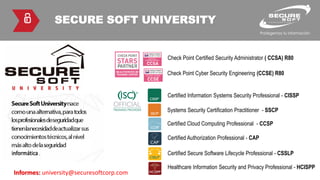 SECURE SOFT UNIVERSITY
Certified Information Systems Security Professional - CISSP
Check Point Certified Security Administrator ( CCSA) R80
Check Point Cyber Security Engineering (CCSE) R80
Informes: university@securesoftcorp.com
Systems Security Certification Practitioner - SSCP
Certified Cloud Computing Professional - CCSP
Certified Authorization Professional - CAP
Certified Secure Software Lifecycle Professional - CSSLP
Healthcare Information Security and Privacy Professional - HCISPP
 