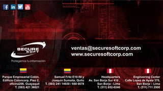 ventas@securesoftcorp.com
www.securesoftcorp.com
Parque Empresarial Colón,
Edificio Coloncorp, Piso 2,
oficina206. Guayaquil
T. (593) 421 36621
Samuel Fritz E10-50 y
Joaquín Sumaita, Quito
T. (593) 241 14650 / 600 6678
Engineering Center
Calle Lopez de Ayala 370,
San Borja – Lima
T. (511) 711 2900
Headquarters
Av. San Borja Sur 416 ,
San Borja - Lima
T. (511) 652-0240
 