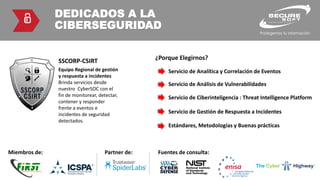 DEDICADOS A LA
CIBERSEGURIDAD
Equipo Regional de gestión
y respuesta a incidentes
Brinda servicios desde
nuestro CyberSOC con el
fin de monitorear, detectar,
contener y responder
frente a eventos e
incidentes de seguridad
detectados.
SSCORP-CSIRT
Miembros de: Partner de: Fuentes de consulta:
¿Porque Elegirnos?
Servicio de Analítica y Correlación de Eventos
Servicio de Análisis de Vulnerabilidades
Servicio de Ciberinteligencia : Threat Intelligence Platform
Servicio de Gestión de Respuesta a Incidentes
Estándares, Metodologías y Buenas prácticas
 