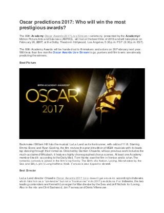 Oscar predictions 2017: Who will win the most
prestigious awards?
The 89th Academy Oscar Awards 2017 Live Stream : ceremony, presented by the Academyof
Motion Picture Arts and Sciences (AMPAS), will honor the best films of 2016 and will take place on
February 26, 2017, at the Dolby Theatre in Hollywood, Los Angeles, 5:30 p.m. PST (8:30 p.m. EST).
The 89th Academy Awards will be handed out to filmmakers and actors on 26 February next year.
With less than five months Oscar Awards Live Stream to go, punters and film lovers are already
predicting the winners.
Best Picture
Bookmaker William Hill lists the musical La La Land as its frontrunner, with odds of 11/8. Starring
Emma Stone and Ryan Gosling, the film revives the grand tradition of MGM musicals with its leads
tap dancing through their romance. Directed by Damien Chazelle, whose previous work includes the
much-acclaimed Whiplash, it features highly choreographed chorus scenes. At least one Academy
member liked it: according to the Daily Mail, Tom Hanks saw the film in Venice and is a fan.The
romantic comedy is joined in the firm’s top five by The Birth of a Nation, Loving, Manchester by the
Sea and Billy Lynn’s Long Halftime Walk. Fences is also tipped to do well.
Best Director
La La Land director Chazelle Oscar Awards 2017 Live doesn’t get a look-in, according to Indiewire,
which lists him as a “contender” but not a “frontrunner” in its 2017 predictions. For Indiewire, the two
leading contenders are Kenneth Lonergan for Manchester by the Sea and Jeff Nichols for Loving.
Also in the mix are Clint Eastwood, Jon Favreau and Denis Villeneuve.
 