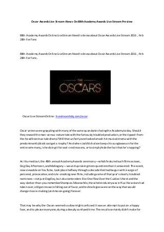 Oscar Awards Live Stream :News On 88th Academy Awards Live Stream Preview
88th AcademyAwardsOnline LiveStreamNeedtoknow aboutOscarAwardsLive Stream2016 , Feb
28th For Fans
88th AcademyAwardsOnline LiveStreamNeedtoknow aboutOscarAwardsLive Stream2016 , Feb
28th For Fans.
Oscar Live StreamOnline : livestreamhdq.com/oscar
Oscar voterswere grapplingwithmanyof the same quandariesfacingthe Academytoday.Should
theyrewardthe man-versus-nature tale withthe famouslytroubledproduction,orthe ripped-from-
the-headlinestrue-taledrama?Will thatunfairlyoverlookedsmash-hitmusical dramawiththe
predominantlyblackcastgeta trophy?AndwhenJackNicholsonkeepshissunglassesonforthe
entire ceremony,ishe doingitforcool-credreasons,ortosimplyhide the factthat he’snapping?
As itturnedout,the 48th annual AcademyAwardsceremony—whichfeaturedsuchfilmsasJaws,
Dog Day Afternoon,andMahogany—woundupraisingmore questionsthanitanswered.The event,
nowviewable onYouTube,tookplace halfwaythroughadecade thathad begunwitha surge of
personal,provocative,andrule-crookingnew films,includingsome of thatyear’sclearlytroubled
nominees—notjustDogDay,but alsocontenderslike One Flew Overthe Cuckoo’sNestandthe
way-darker-than-you-rememberShampoo.Meanwhile,the wholeindustrywasinflux:New starshad
takenover,oldgenreswere fallingoutof favor,andtechnologieswere onthe waythatwould
change movie-making(andmovie-going) forever.
That may be whythe Oscarsseemedsodownrightconfused.Itwasan attemptto puton a happy
face,and to please everyone,duringadeeplyconfusedtime.The resultscertainlydidn’tmake for
 