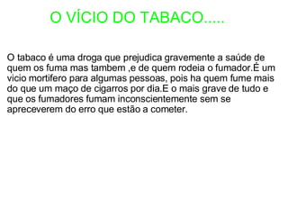             O VÍCIO DO TABACO..... O tabaco é uma droga que prejudica gravemente a saúde de quem os fuma mas tambem ,e de quem rodeia o fumador.É um vicio mortifero para algumas pessoas, pois ha quem fume mais do que um maço de cigarros por dia.E o mais grave de tudo e que os fumadores fumam inconscientemente sem se apreceverem do erro que estão a cometer. 