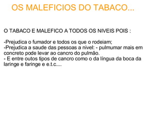     OS MALEFICIOS DO TABACO... O TABACO E MALEFICO A TODOS OS NIVEIS POIS :   -Prejudica o fumador e todos os que o rodeiam; -Prejudica a saude das pessoas a nivel: - pulmumar mais em concreto pode levar ao cancro do pulmão. - E entre outos tipos de cancro como o da língua da boca da laringe e faringe e e.t.c.... 