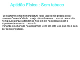         Aptidão Física : Sem tabaco   Se queremos uma melhor postura fisica tabaco nao poderá entrar na nossa "ementa" diária ou seja não o devemos consumir nem muito nem pouco porque a têndencia hoje em dia não passa só por o experimentar mas sim consumilo. Portanto é melhor não nos deixarmos levar por este vicio que nos é cem por cento prejudicial.   